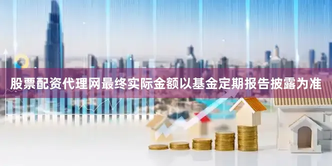 股票配资代理网最终实际金额以基金定期报告披露为准
