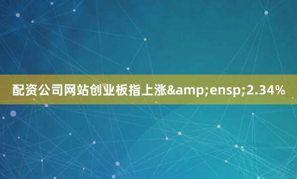 配资公司网站创业板指上涨&ensp;2.34%