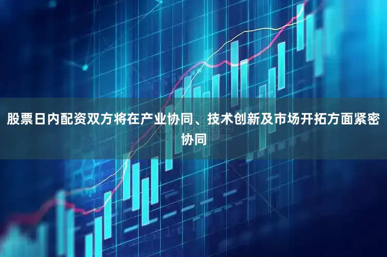 股票日内配资双方将在产业协同、技术创新及市场开拓方面紧密协同