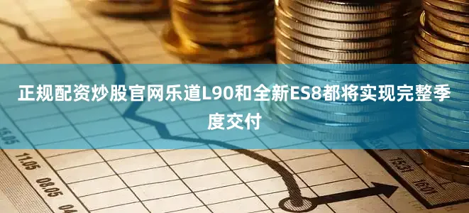正规配资炒股官网乐道L90和全新ES8都将实现完整季度交付