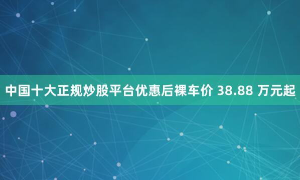 中国十大正规炒股平台优惠后裸车价 38.88 万元起