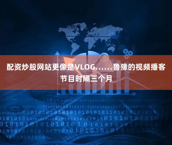 配资炒股网站更像是VLOG……鲁豫的视频播客节目时隔三个月