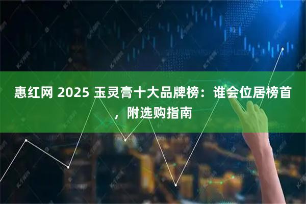 惠红网 2025 玉灵膏十大品牌榜：谁会位居榜首，附选购指南