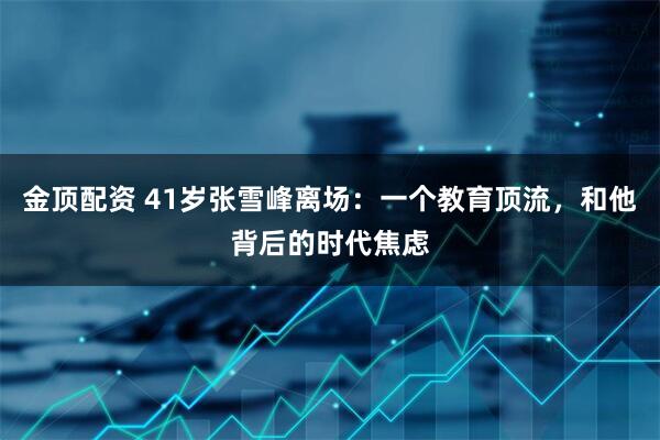 金顶配资 41岁张雪峰离场：一个教育顶流，和他背后的时代焦虑