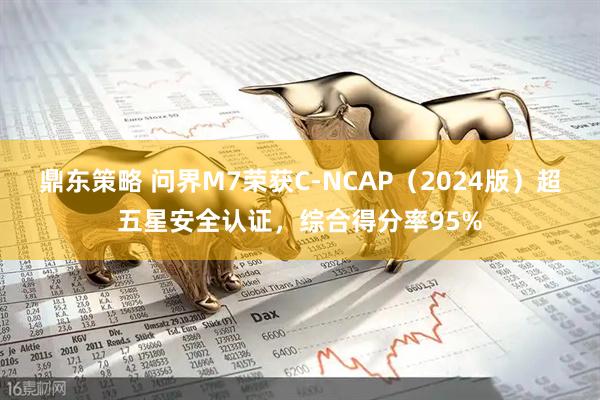 鼎东策略 问界M7荣获C-NCAP（2024版）超五星安全认证，综合得分率95%