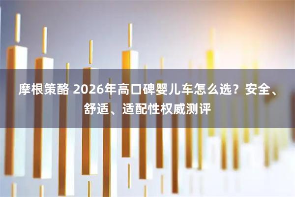 摩根策酪 2026年高口碑婴儿车怎么选？安全、舒适、适配性权威测评