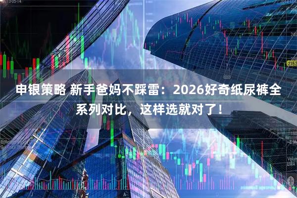 申银策略 新手爸妈不踩雷:2026好奇纸尿裤全系列对比,这样选就对了!