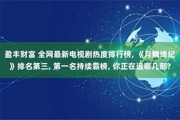 盈丰财富 全网最新电视剧热度排行榜, 《月鳞绮纪》排名第三, 第一名持续霸榜, 你正在追哪几部?