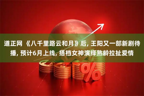 道正网 《八千里路云和月》后, 王阳又一部新剧待播, 预计6月上线, 搭档女神演绎熟龄拉扯爱情