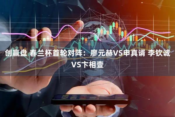 创赢盘 春兰杯首轮对阵:廖元赫VS申真谞 李钦诚VS卞相壹