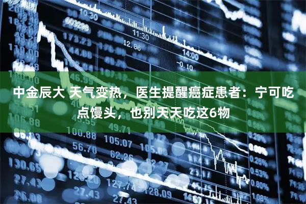 中金辰大 天气变热，医生提醒癌症患者：宁可吃点馒头，也别天天吃这6物