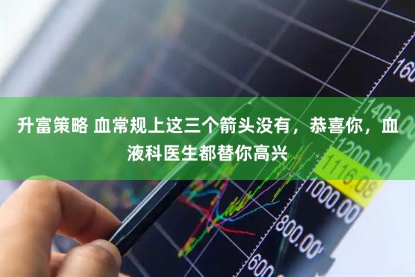 升富策略 血常规上这三个箭头没有，恭喜你，血液科医生都替你高兴