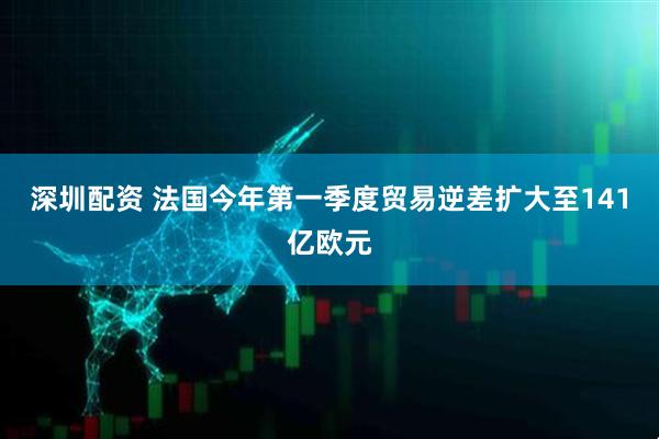 深圳配资 法国今年第一季度贸易逆差扩大至141亿欧元