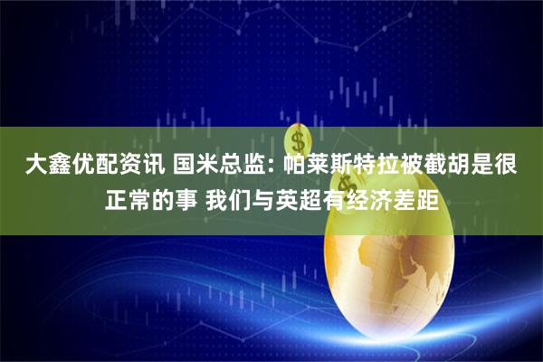 大鑫优配资讯 国米总监: 帕莱斯特拉被截胡是很正常的事 我们与英超有经济差距