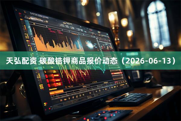 天弘配资 碳酸锆钾商品报价动态（2026-06-13）