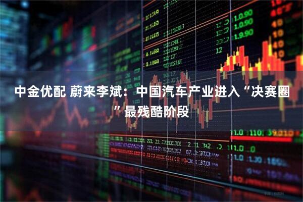 中金优配 蔚来李斌:中国汽车产业进入“决赛圈”最残酷阶段