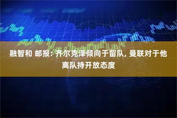融智和 邮报: 齐尔克泽倾向于留队, 曼联对于他离队持开放态度