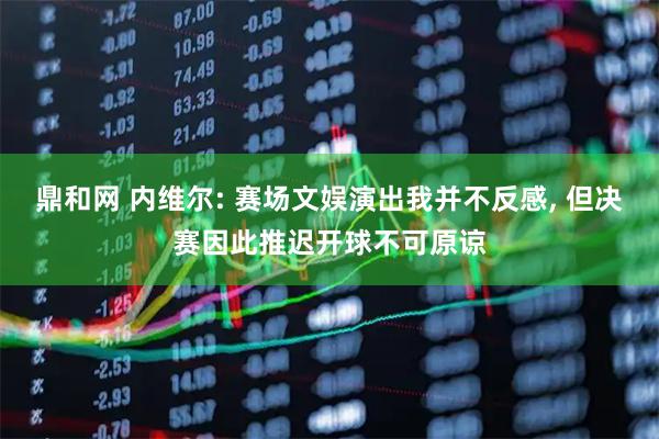 鼎和网 内维尔: 赛场文娱演出我并不反感, 但决赛因此推迟开球不可原谅