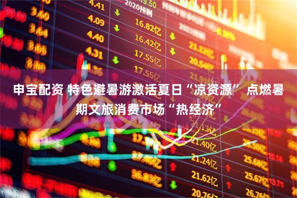 申宝配资 特色避暑游激活夏日“凉资源” 点燃暑期文旅消费市场“热经济”