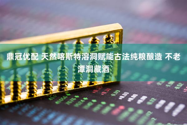 鼎冠优配 天然喀斯特溶洞赋能古法纯粮酿造 不老潭洞藏酒