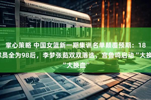掌心策略 中国女篮新一期集训名单颠覆预期：18名球员全为98后，李梦张茹双双落选，宫鲁鸣启动“大换血”