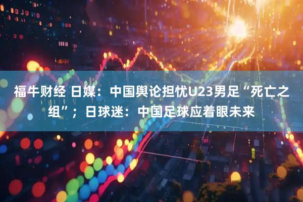 福牛财经 日媒：中国舆论担忧U23男足“死亡之组”；日球迷：中国足球应着眼未来