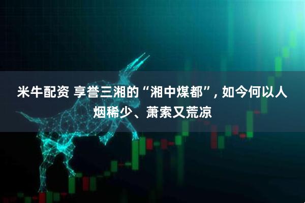米牛配资 享誉三湘的“湘中煤都”, 如今何以人烟稀少、萧索又荒凉