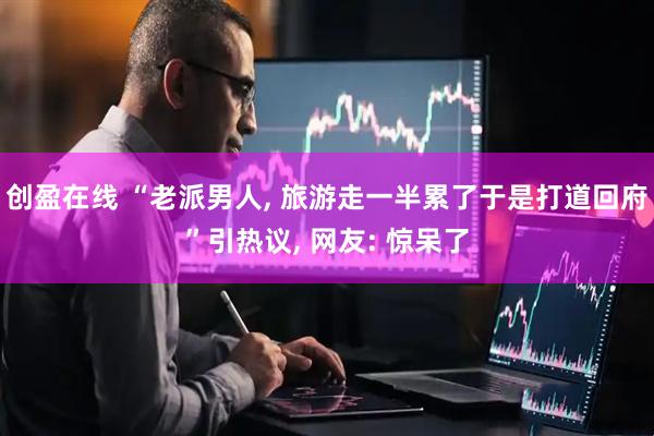 创盈在线 “老派男人, 旅游走一半累了于是打道回府”引热议, 网友: 惊呆了