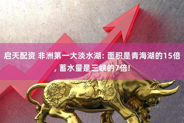 启天配资 非洲第一大淡水湖: 面积是青海湖的15倍, 蓄水量是三峡的7倍!