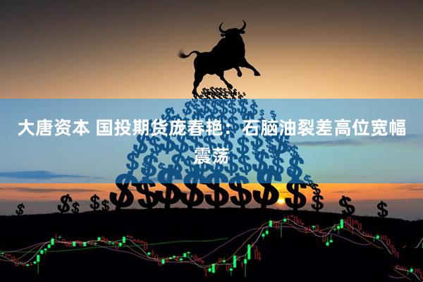 大唐资本 国投期货庞春艳：石脑油裂差高位宽幅震荡