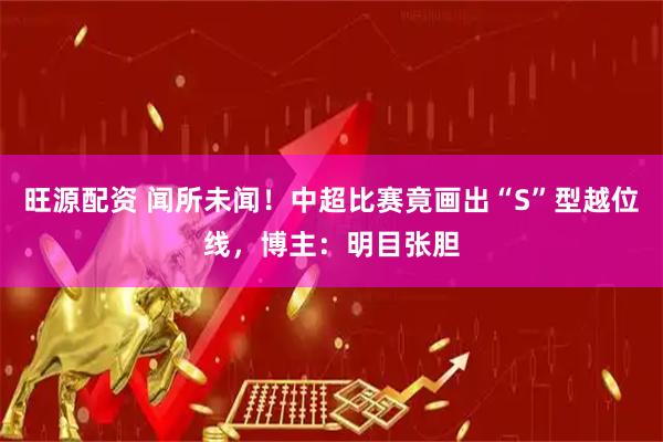 旺源配资 闻所未闻！中超比赛竟画出“S”型越位线，博主：明目张胆