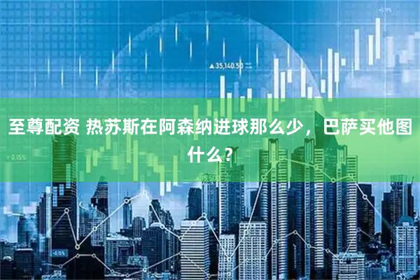 至尊配资 热苏斯在阿森纳进球那么少，巴萨买他图什么？