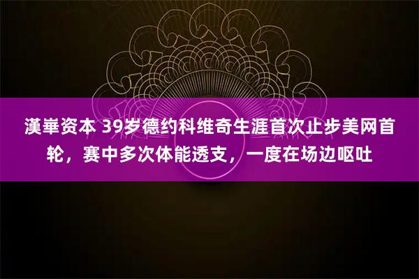 漢崋资本 39岁德约科维奇生涯首次止步美网首轮,赛中多次体能透支,一度在场边呕吐