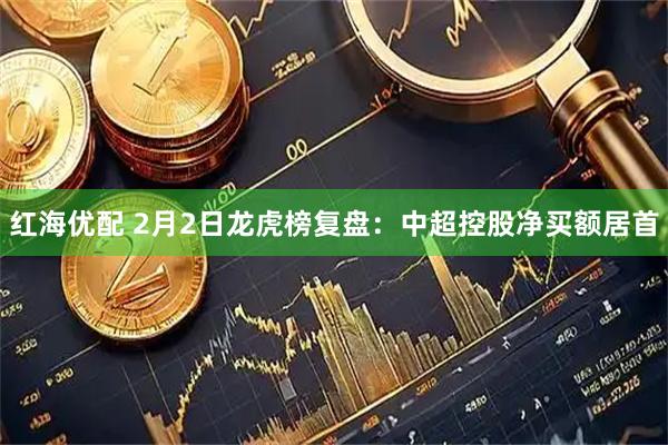 红海优配 2月2日龙虎榜复盘：中超控股净买额居首