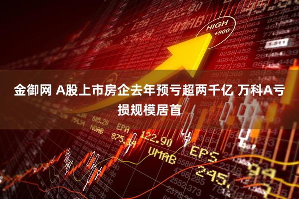 金御网 A股上市房企去年预亏超两千亿 万科A亏损规模居首